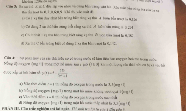 khoảng 120 triệu người.
của triệu người )
Câu 3: Ba xạ thủ A, B,C độc lập với nhau và cùng bắn trúng vào bia. Xác suất bắn trúng bia của ba xa
thủ lần lượt là 0, 7; 0, 6; 0, 9. Khi đó, xác suất để
a) Có 1 xạ thủ duy nhất bắn trúng biết rằng xạ thủ A luôn bắn trượt là 0,126.
b) Có đúng 2 xạ thủ bắn trúng biết rằng xạ thủ A luôn bắn trúng là 0,294.
c) Có ít nhất 1 xạ thủ bắn trúng biết rằng xạ thủ B luôn bắn trượt là 0, 387.
d) Xạ thủ C bắn trúng biết có đúng 2 xạ thủ bắn trượt là 0,142.
Câu 4: : Sự phân huỷ của rác thải hữu cơ có trong nước sẽ làm tiêu hao oxygen hoà tan trong nước,
Nồng độ oxygen (mg /l) trong một hồ nước sau ≠ giờ (t≥ 0) khi một lượng rác thải hữu cơ bị xả vào hồ
được xấp xỉ bởi hàm số y(t)=5- 15t/9t^2+1 
a) Vào thời điểm t=1 thi nồng độ oxygen trong nước là 3,5(mg /1)
b) Nổng độ oxygen (mg /l) trong một hồ nước không vượt quá 5(mg /1)
c) Vào thời điểm t=0 thì nồng độ oxygen trong nước cao nhất
đ) Nồng độ oxygen (mg /l) trong một hồ nước thấp nhất là 3,5(mg /1)
PHẢN III Câu trắc nghiệm trả lời ngắn. Thí sinh trà lời từ câu 1 đến câu 6,