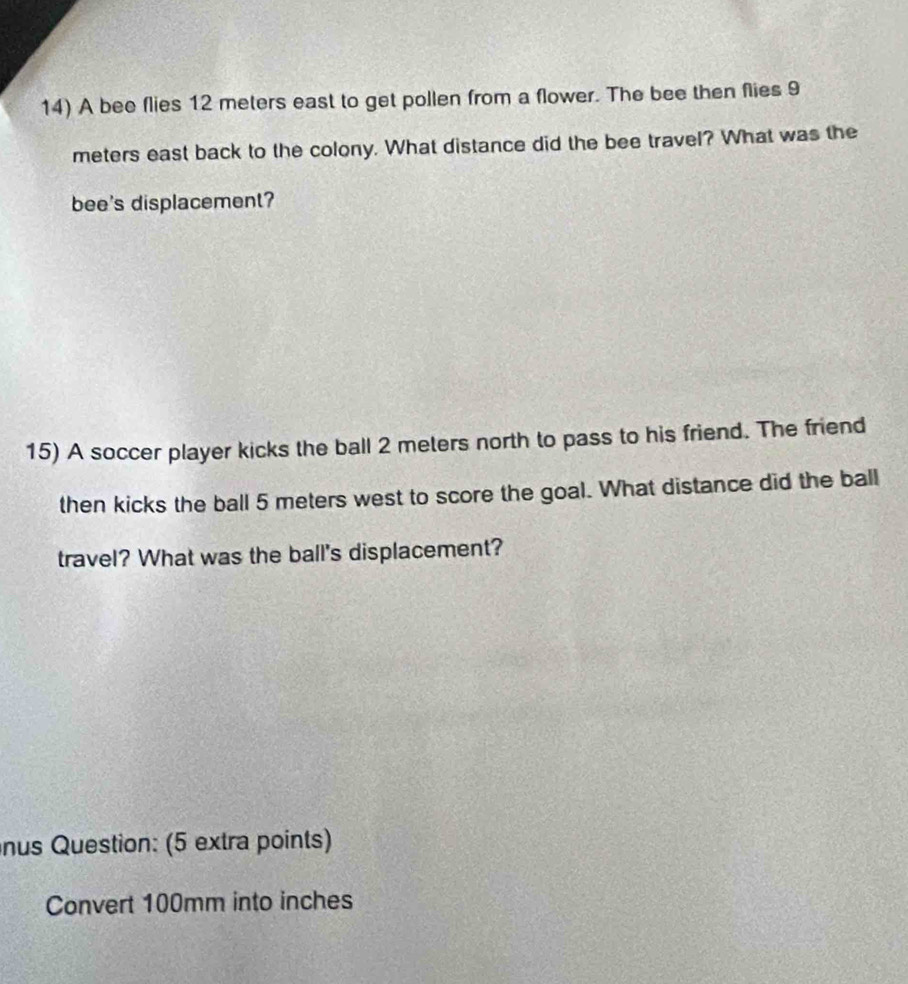 A bee flies 12 meters east to get pollen from a flower. The bee then flies 9
meters east back to the colony. What distance did the bee travel? What was the 
bee's displacement? 
15) A soccer player kicks the ball 2 meters north to pass to his friend. The friend 
then kicks the ball 5 meters west to score the goal. What distance did the ball 
travel? What was the ball's displacement? 
nus Question: (5 extra points) 
Convert 100mm into inches