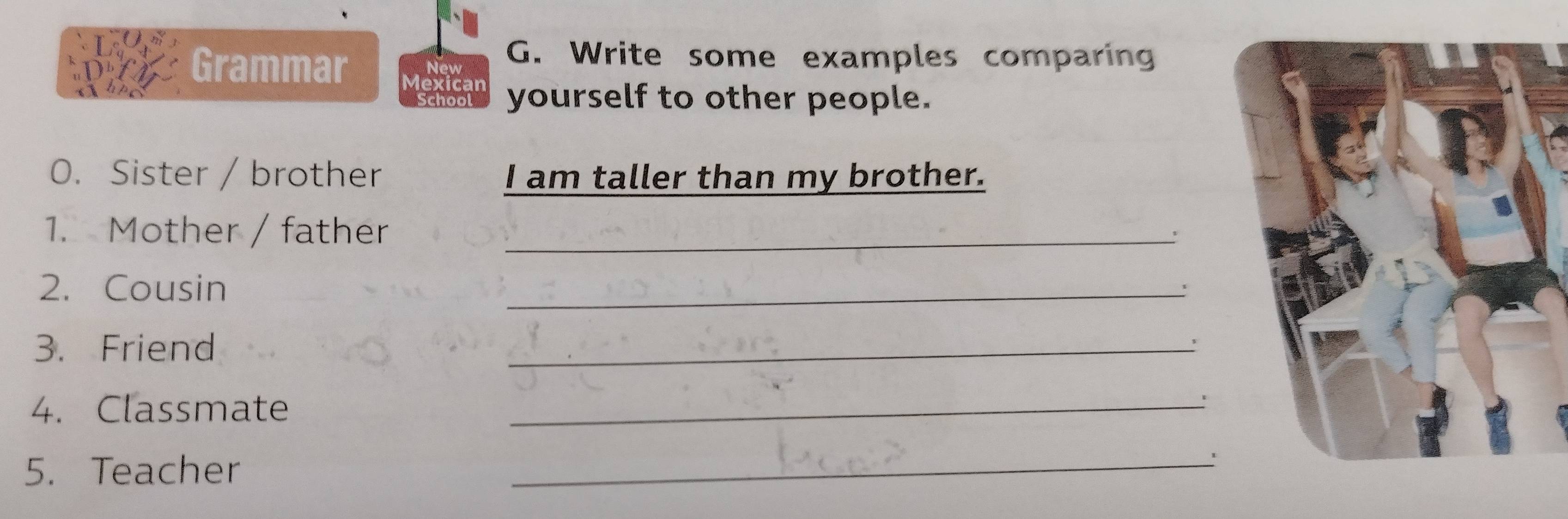 New 
G. Write some examples comparing 
D-f Grammar lexicar 
Chhc Schoo yourself to other people. 
O. Sister / brother I am taller than my brother. 
1. Mother / father_ 
2. Cousin 
_ 
3. Friend 
_ 
4. Classmate 
_' 
5. Teacher 
_