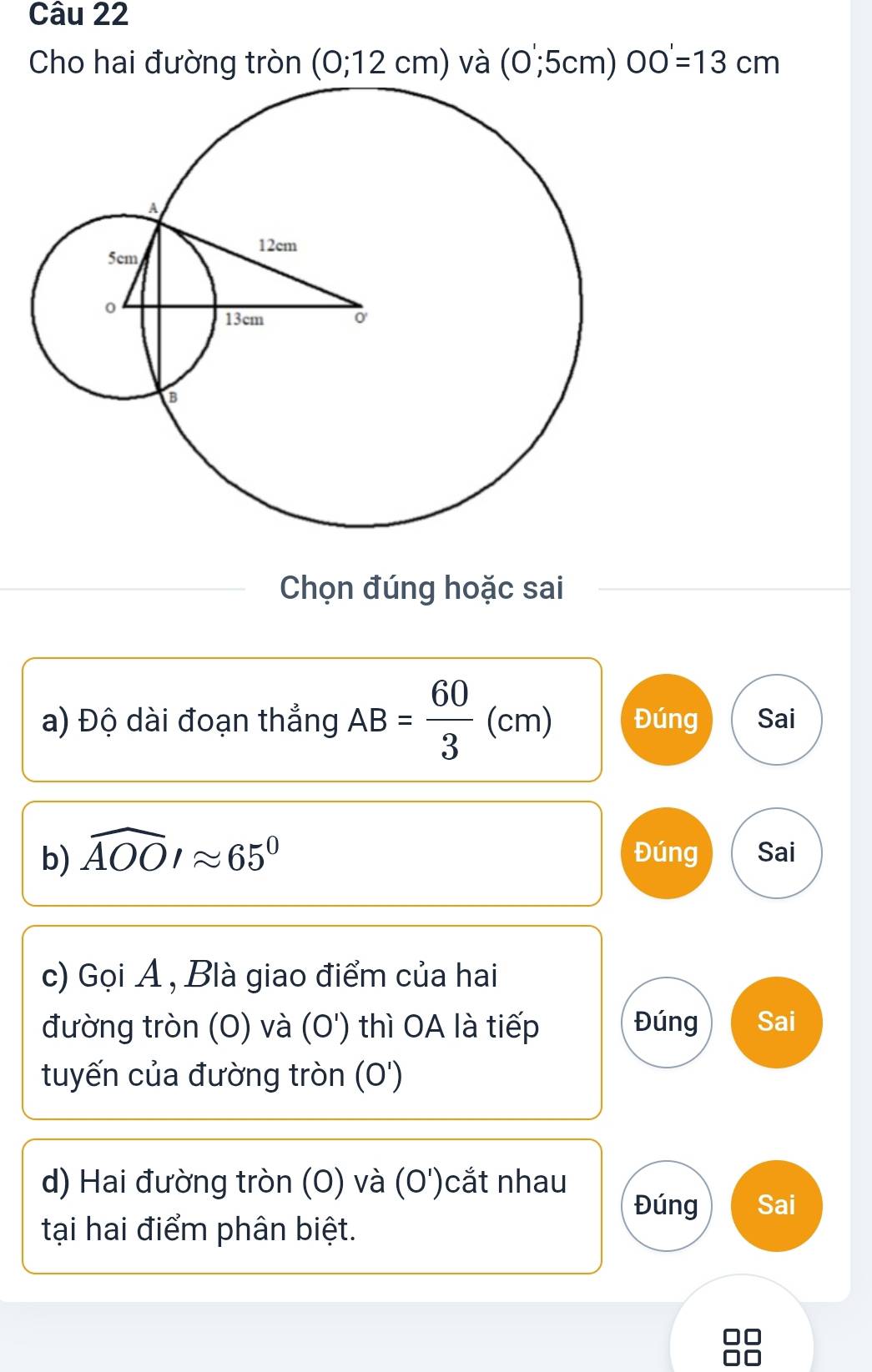 Cho hai đường tròn (0;12cm) và (0,5cm) OO'=1=13cm
Chọn đúng hoặc sai 
a) Độ dài đoạn thẳng AB= 60/3 (cm) Đúng Sai 
b) widehat AOOIapprox 65° Đúng Sai 
c) Gọi A , Blà giao điểm của hai 
đường tròn (O) và (O') thì OA là tiếp Đúng Sai 
tuyến của đường tròn (O') 
d) Hai đường tròn (O) và (O')cắt nhau Sai 
Đúng 
tại hai điểm phân biệt.