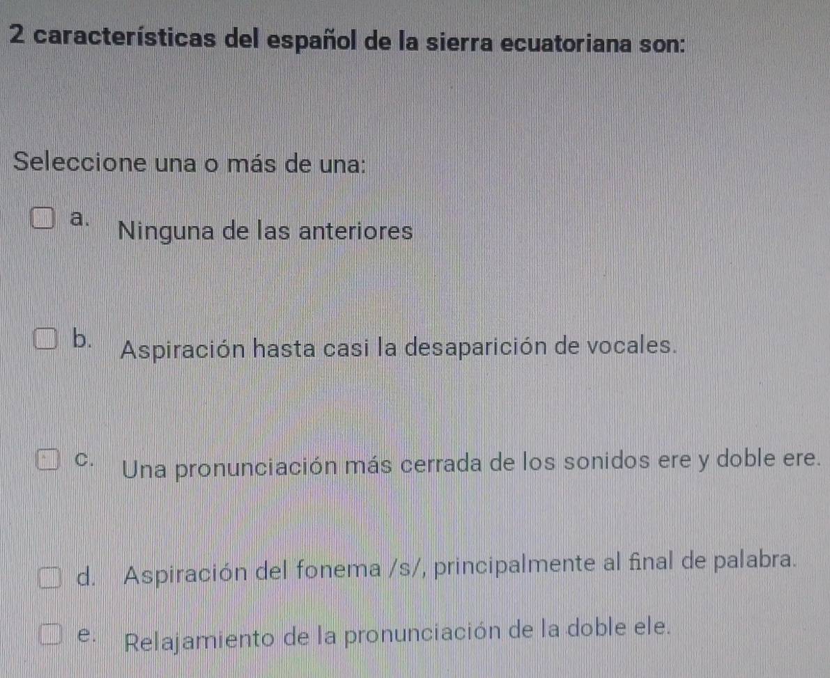 características del español de la sierra ecuatoriana son:
Seleccione una o más de una:
a. Ninguna de las anteriores
b. Aspiración hasta casi la desaparición de vocales.
C. Una pronunciación más cerrada de los sonidos ere y doble ere.
d. Aspiración del fonema /s/, principalmente al final de palabra.
e. Relajamiento de la pronunciación de la doble ele.