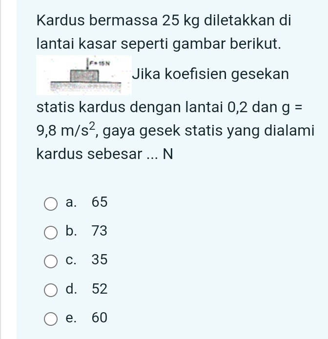 Kardus bermassa 25 kg diletakkan di
lantai kasar seperti gambar berikut.
Jika koefisien gesekan
statis kardus dengan lantai 0,2 dan g=
9,8m/s^2 , gaya gesek statis yang dialami
kardus sebesar ... N
a. 65
b. 73
c. 35
d. 52
e. 60