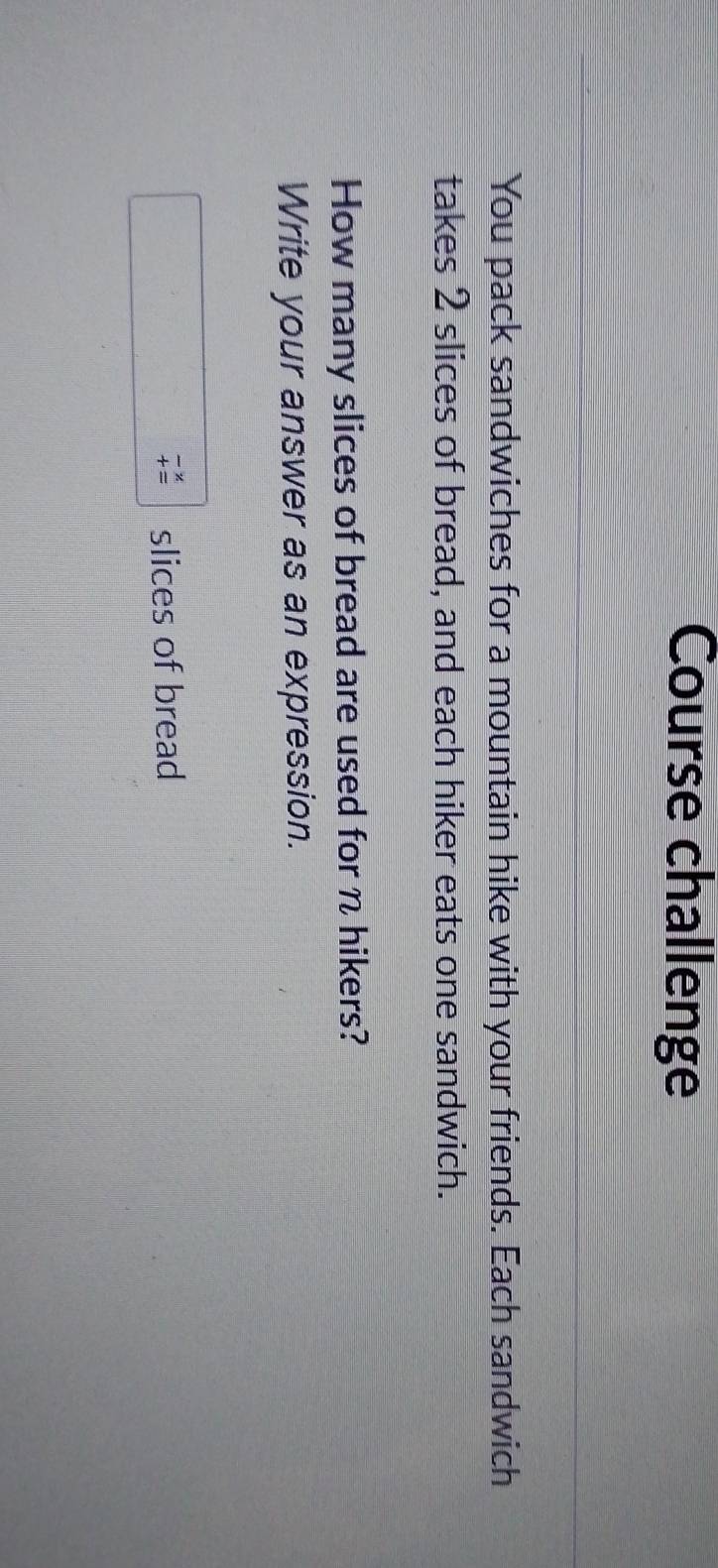Course challenge 
You pack sandwiches for a mountain hike with your friends. Each sandwich 
takes 2 slices of bread, and each hiker eats one sandwich. 
How many slices of bread are used for n hikers? 
Write your answer as an expression. 
slices of bread