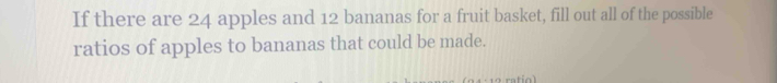 If there are 24 apples and 12 bananas for a fruit basket, fill out all of the possible 
ratios of apples to bananas that could be made.