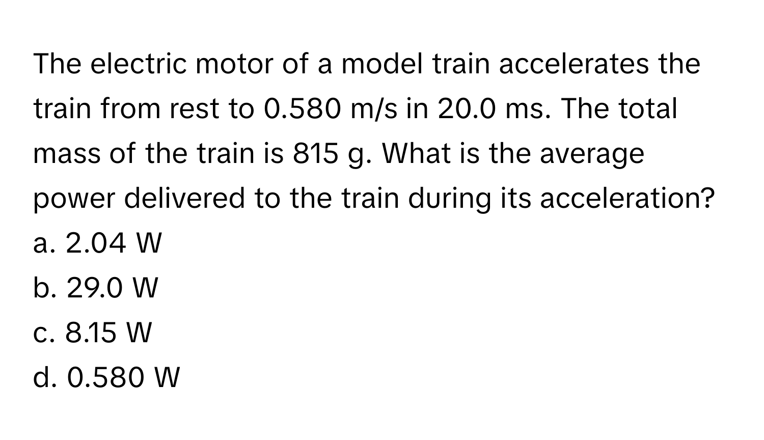 The electric motor of a model train accelerates the train from rest to 0.580 m/s in 20.0 ms. The total mass of the train is 815 g. What is the average power delivered to the train during its acceleration?

a. 2.04 W
b. 29.0 W
c. 8.15 W
d. 0.580 W