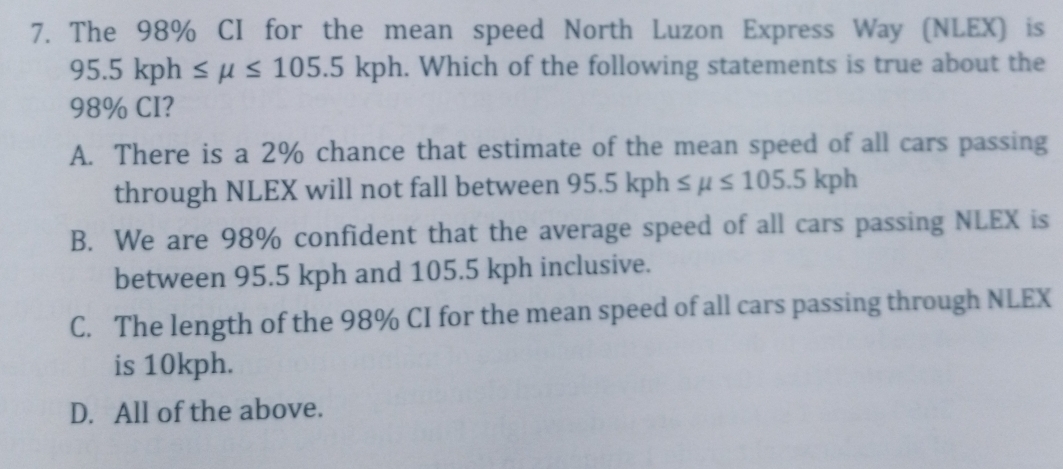 The 98% CI for the mean speed North Luzon Express Way (NLEX) is
95.5kph≤ mu ≤ 105.5kph. Which of the following statements is true about the
98% CI?
A. There is a 2% chance that estimate of the mean speed of all cars passing
through NLEX will not fall between 95.5kph≤ mu ≤ 105.5kph
B. We are 98% confident that the average speed of all cars passing NLEX is
between 95.5 kph and 105.5 kph inclusive.
C. The length of the 98% CI for the mean speed of all cars passing through NLEX
is 10kph.
D. All of the above.