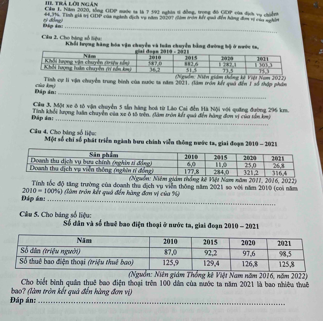 trả lời ngán
Câu 1. Năm 2020, tổng GDP nước ta là 7 592 nghìn tỉ đồng, trọng đó GDP của dịch vụ chiếm
44,3%. Tính giá trị GDP của ngành dịch vụ năm 2020? (làm tròn kết quả đến hùng đơn vị của nghìn
tỷ đồng)
_
Đáp án:_
Câu 2. Cho bảng số liệu:
Khối lượng hàng hóa vận chuyển và luân chuyển bằng đường bộ ở nước ta,
giám thống kê Việt Nam 2022)
Tính cự li vận chuyển trung bình của nước ta năm 2021. (làm tròn kết quả đến 1 số thập phân
của km)
Đáp án:_
Câu 3. Một xe ô tô vận chuyển 5 tấn hàng hoá từ Lào Cai đến Hà Nội với quãng đường 296 km.
Tính khối lượng luân chuyển của xe ô tô trên. (làm tròn kết quả đến hàng đơn vị của tấn.km)
Đáp án:_
Câu 4. Cho bảng số liệu:
Một số chỉ số phát triễn ngành bưu chính viễn thông nước ta, giai đoạn 2010 - 2021
: Niêm giám thống kê Việt Nam năm 2011, 2016, 2022)
Tính tốc độ tăng trường của doanh thu dịch vụ viễn thông năm 2021 so với năm 2010 (coi năm
2010=100% ) (làm tròn kết quả đến hàng đơn vị của %)
Đáp án:_
Câu 5. Cho bảng số liệu:
Số dân và số thuê bao điện thoại ở nước ta, giai đoạn 2010 - 2021
(Nguồn: Niên giám Thống kê Việt Nam năm 2016, năm 2022)
Cho biết bình quân thuê bao điện thoại trên 100 dân của nước ta năm 2021 là bao nhiêu thuê
bao? (làm tròn kết quả đến hàng đơn vị)
Đáp án:_