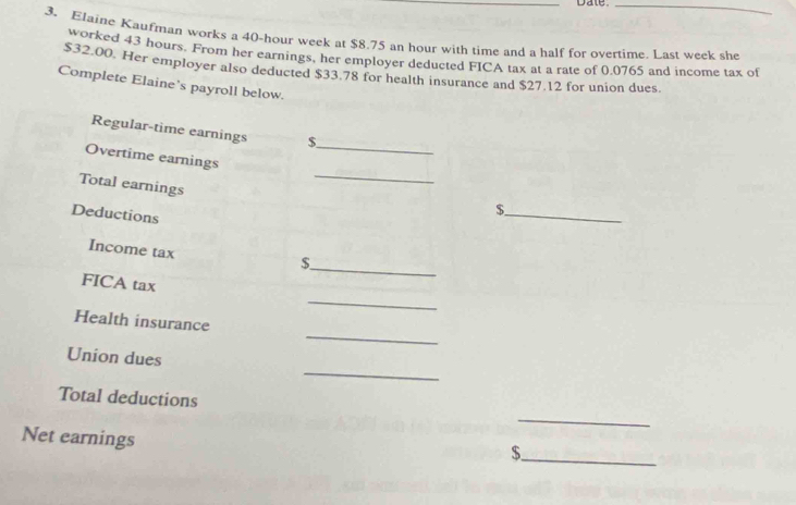 Date 
_ 
3. Elaine Kaufman works a 40-hour week at $8.75 an hour with time and a half for overtime. Last week she 
worked 43 hours. From her earnings, her employer deducted FICA tax at a rate of 0.0765 and income tax of
$32.00. Her employer also deducted $33.78 for health insurance and $27.12 for union dues. 
Complete Elaine’s payroll below. 
Regular-time earnings $ 
Overtime earnings_ 
Total earnings 
_ 
Deductions 
_$ 
Income tax 
_ 
$ 
FICA tax 
_ 
_ 
Health insurance 
_ 
Union dues 
Total deductions 
_ 
Net earnings 
_ $