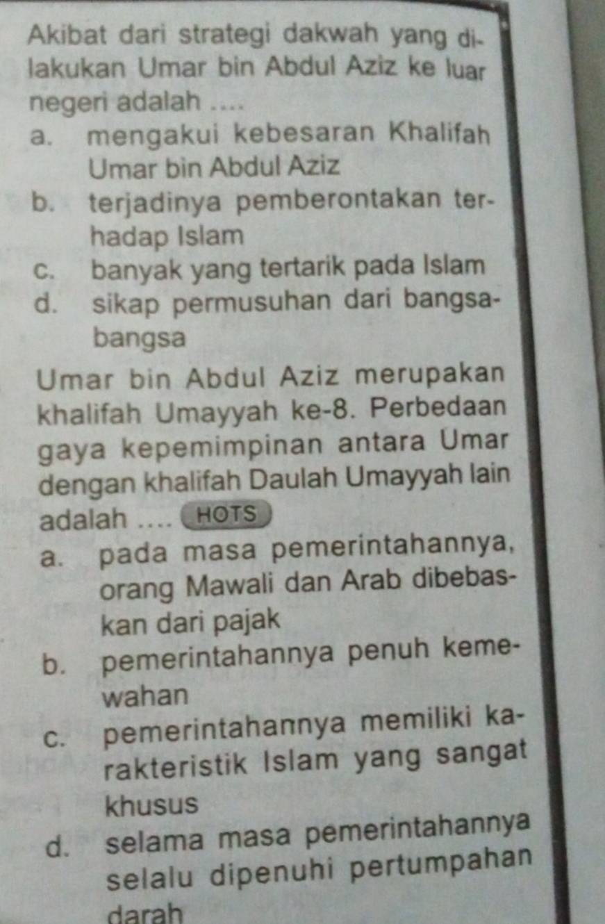 Akibat dari strategi dakwah yang di-
lakukan Umar bin Abdul Aziz ke luar
negeri adalah ....
a. mengakui kebesaran Khalifah
Umar bìn Abdul Aziz
b. terjadinya pemberontakan ter-
hadap Islam
c. banyak yang tertarik pada Islam
d. sikap permusuhan dari bangsa-
bangsa
Umar bin Abdul Aziz merupakan
khalifah Umayyah ke- 8. Perbedaan
gaya kepemimpinan antara Ümar
dengan khalifah Daulah Umayyah lain
adalah … HOTS
a. pada masa pemerintahannya,
orang Mawali dan Arab dibebas-
kan dari pajak
b. pemerintahannya penuh keme-
wahan
c. pemerintahannya memiliki ka-
rakteristik Islam yang sangat
khusus
d. selama masa pemerintahannya
selalu dipenuhi pertumpahan
darah