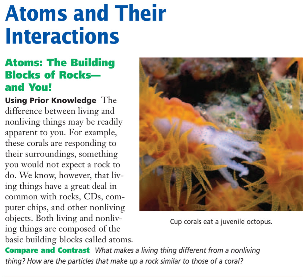 Atoms and Their 
Interactions 
Atoms: The Building 
Blocks of Rocks 
and You! 
Using Prior Knowledge The 
difference between living and 
nonliving things may be readily 
apparent to you. For example, 
these corals are responding to 
their surroundings, something 
you would not expect a rock to 
do. We know, however, that liv- 
ing things have a great deal in 
common with rocks, CDs, com- 
puter chips, and other nonliving 
objects. Both living and nonliv- Cup corals eat a juvenile octopus. 
ing things are composed of the 
basic building blocks called atoms. 
Compare and Contrast What makes a living thing different from a nonliving 
thing? How are the particles that make up a rock similar to those of a coral?