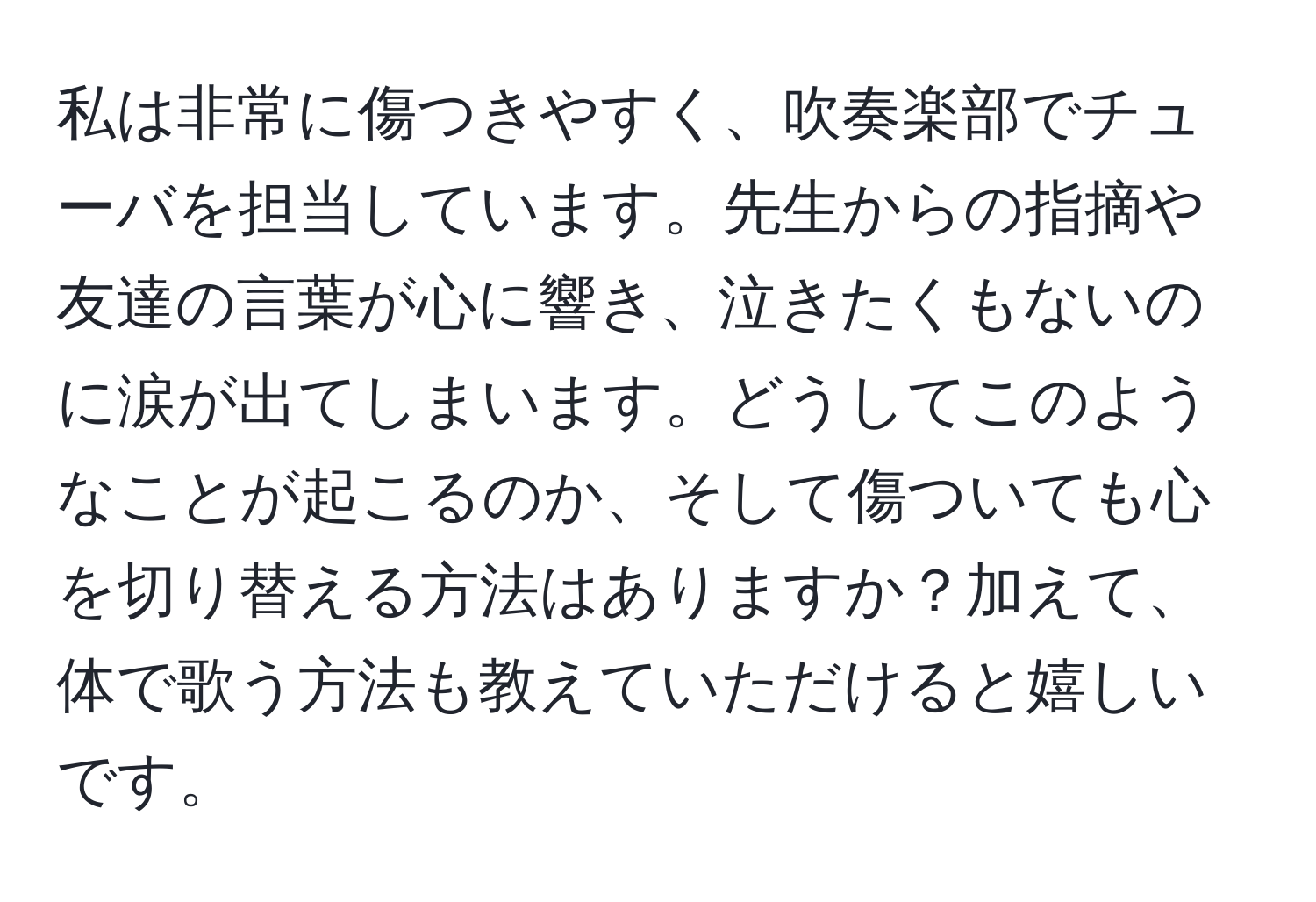 私は非常に傷つきやすく、吹奏楽部でチューバを担当しています。先生からの指摘や友達の言葉が心に響き、泣きたくもないのに涙が出てしまいます。どうしてこのようなことが起こるのか、そして傷ついても心を切り替える方法はありますか？加えて、体で歌う方法も教えていただけると嬉しいです。