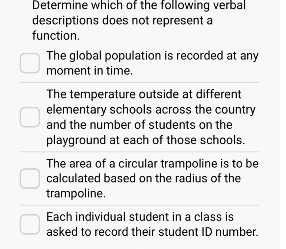 Determine which of the following verbal
descriptions does not represent a
function.
The global population is recorded at any
moment in time.
The temperature outside at different
elementary schools across the country
and the number of students on the
playground at each of those schools.
The area of a circular trampoline is to be
calculated based on the radius of the
trampoline.
Each individual student in a class is
asked to record their student ID number.