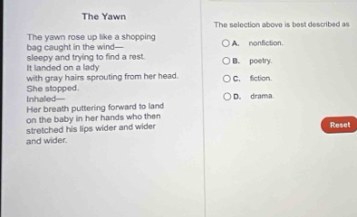 The Yawn The selection above is best described as
The yawn rose up like a shopping
bag caught in the wind— A. nonfiction.
sleepy and trying to find a rest.
It landed on a lady B. poetry.
with gray hairs sprouting from her head. C. fiction.
She stopped.
Inhaled—
Her breath puttering forward to land D. drama.
on the baby in her hands who then
stretched his lips wider and wider Reset
and wider.