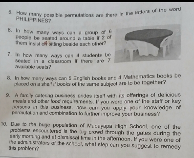 How many possible permutations are there in the letters of the word 
PHILIPPINES? 
6. In how many ways can a group of 
people be seated around a table if 2 of 
them insist on sitting beside each other? 
7. In how many ways can 4 students be 
seated in a classroom if there are 7
available seats? 
8. In how many ways can 5 English books and 4 Mathematics books be 
placed on a shelf if books of the same subject are to be together? 
9. A family catering business prides itself with its offerings of delicious 
meals and other food requirements. If you were one of the staff or key 
persons in this business, how can you apply your knowledge of 
permutation and combination to further improve your business? 
10. Due to the huge population of Mapayapa High School, one of the 
problems encountered is the big crowd through the gates during the 
early morning and at dismissal time in the afternoon. If you were one of 
the administrators of the school, what step can you suggest to remedy 
this problem?