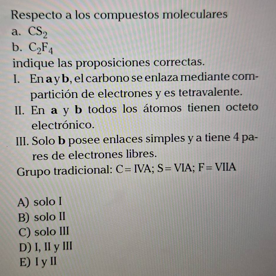 Respecto a los compuestos moleculares
a. CS_2
b. C_2F_4
indique las proposiciones correctas.
I. En a y b, el carbono se enlaza mediante com-
partición de electrones y es tetravalente.
II. En a y b todos los átomos tienen octeto
electrónico.
III. Solo b posee enlaces simples y a tiene 4 pa-
res de electrones libres.
Grupo tradicional: C=IVA; S=VIA; F=VIIA
A) solo I
B) solo II
C) solo III
D) I, II y III
E) I yI