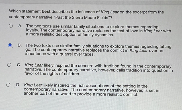 Which statement best describes the influence of King Lear on the excerpt from the
contemporary narrative “Past the Sierra Madre Fields”?
A. The two texts use similar family situations to explore themes regarding
loyalty. The contemporary narrative replaces the test of love in King Lear with
a more realistic description of family dynamics.
B. The two texts use similar family situations to explore themes regarding letting
go. The contemporary narrative replaces the conflict in King Lear over an
inheritance with a quarrel over taxes.
C. King Lear likely inspired the concern with tradition found in the contemporary
narrative. The contemporary narrative, however, calls tradition into question in
favor of the rights of children.
D. King Lear likely inspired the rich descriptions of the setting in the
contemporary narrative. The contemporary narrative, however, is set in
another part of the world to provide a more realistic conflict.