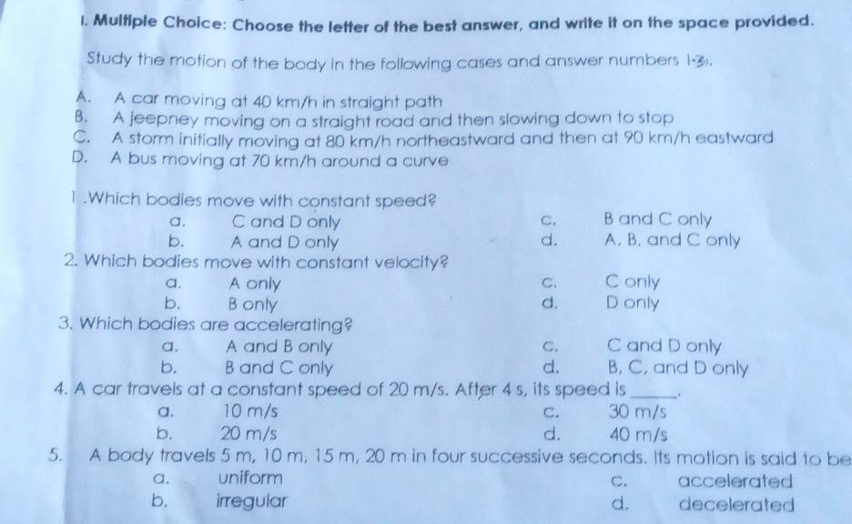 Choose the letter of the best answer, and write it on the space provided.
Study the motion of the body in the following cases and answer numbers 1-3.
A. A car moving at 40 km/h in straight path
B. A jeepney moving on a straight road and then slowing down to stop
C. A storm initially moving at 80 km/h northeastward and then at 90 km/h eastward
D. A bus moving at 70 km/h around a curve
1.Which bodies move with constant speed?
a. C and D only C. B and C only
b. A and D only d. A. B. and C only
2. Which bodies move with constant velocity?
a. A only C. Conly
b. Bonly d. D only
3. Which bodies are accelerating?
a. A and B only C. C and D only
b. B and C only d. B, C, and D only
4. A car travels at a constant speed of 20 m/s. After 4 s, its speed is_ ,.
a. 10 m/s C. 30 m/s
b. 20 m/s d. 40 m/s
5. A body travels 5 m, 10 m, 15 m, 20 m in four successive seconds. Its motion is said to be
a. uniform C. accelerated
b. irregular d. decelerated