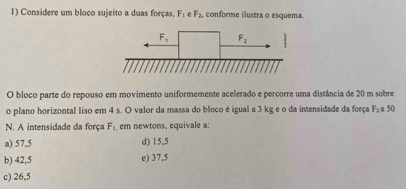 Considere um bloco sujeito a duas forças, F_1 e F_2 , conforme ilustra o esquema.
O bloco parte do repouso em movimento uniformemente acelerado e percorre uma distância de 20 m sobre
o plano horizontal liso em 4 s. O valor da massa do bloco é igual a 3 kg e o da intensidade da força F_2 a 50
N. A intensidade da força F_1 em newtons, equivale a:
a) 57,5 d) 15,5
b) 42,5 e) 37,5
c) 26,5