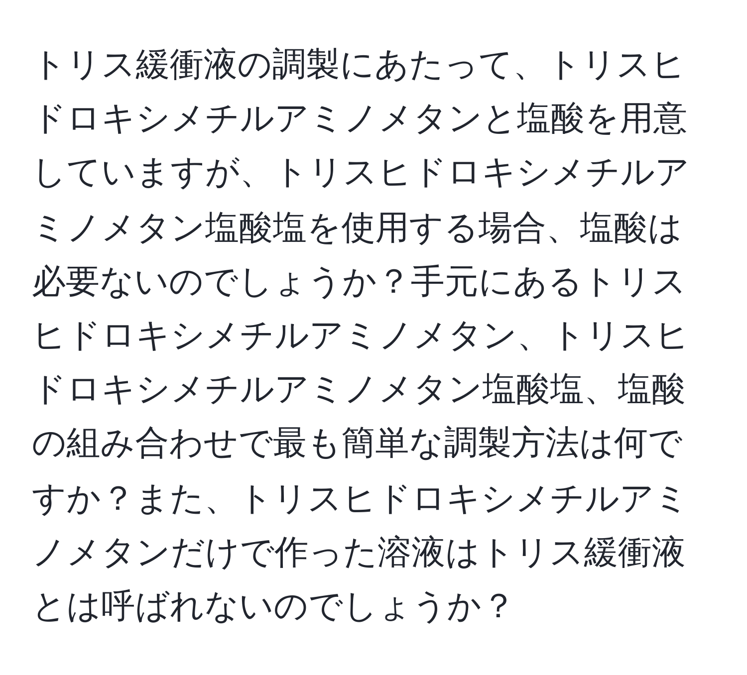 トリス緩衝液の調製にあたって、トリスヒドロキシメチルアミノメタンと塩酸を用意していますが、トリスヒドロキシメチルアミノメタン塩酸塩を使用する場合、塩酸は必要ないのでしょうか？手元にあるトリスヒドロキシメチルアミノメタン、トリスヒドロキシメチルアミノメタン塩酸塩、塩酸の組み合わせで最も簡単な調製方法は何ですか？また、トリスヒドロキシメチルアミノメタンだけで作った溶液はトリス緩衝液とは呼ばれないのでしょうか？