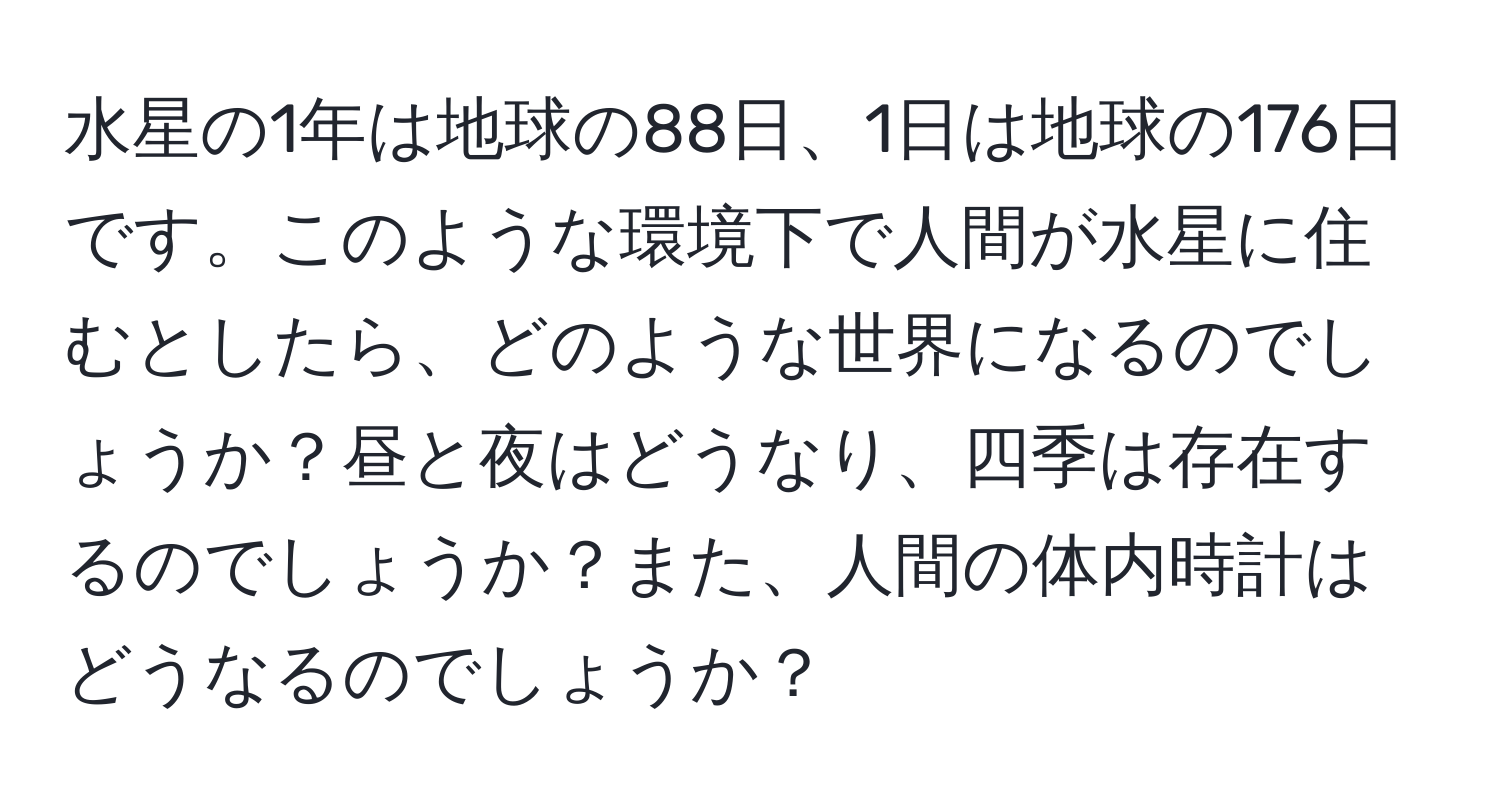 水星の1年は地球の88日、1日は地球の176日です。このような環境下で人間が水星に住むとしたら、どのような世界になるのでしょうか？昼と夜はどうなり、四季は存在するのでしょうか？また、人間の体内時計はどうなるのでしょうか？