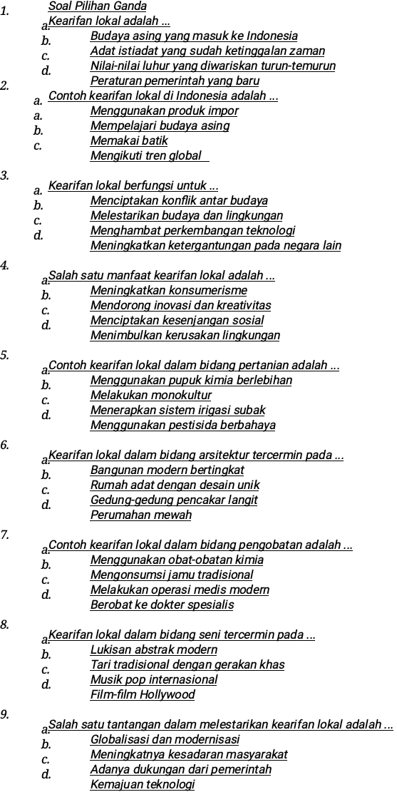 Soal Pilihan Ganda
a Kearifan lokal adalah ...
b. Budaya asing yang masuk ke Indonesia
C. Adat istiadat yang sudah ketinggalan zaman
d. Nilai-nilai luhur yang diwariskan turun-temurun
2.
Peraturan pemerintah yang baru
a. Contoh kearifan lokal di Indonesia adalah ...
a. Menggunakan produk impor
b. Mempelajari budaya asing
C. Memakai batik
Mengikuti tren global
3.
a. Kearifan lokal berfungsi untuk ...
b. Menciptakan konflik antar budaya
C. Melestarikan budaya dan lingkungan
d. Menghambat perkembangan teknologi
Meningkatkan ketergantungan pada negara lain
4.
a Salah satu manfaat kearifan lokal adalah ...
b. Meningkatkan konsumerisme
C. Mendorong inovasi dan kreativitas
d. Menciptakan kesenjangan sosial
Menimbulkan kerusakan lingkungan
5.
a Contoh kearifan lokal dalam bidang pertanian adalah ...
b. Menggunakan pupuk kimia berlebihan
C. Melakukan monokultur
d. Menerapkan sistem irigasi subak
Menggunakan pestisida berbahaya
6.
a Kearifan lokal dalam bidang arsitektur tercermin pada ...
b. Bangunan modern bertingkat
C. Rumah adat dengan desain unik
d. Gedung-gedung pencakar langit
Perumahan mewah
7.
a Contoh kearifan lokal dalam bidang pengobatan adalah ...
b. Menggunakan obat-obatan kimia
C. Mengonsumsi jamu tradisional
d. Melakukan operasi medis modern
Berobat ke dokter spesialis
8.
a Kearifan lokal dalam bidang seni tercermin pada ...
b. Lukisan abstrak modern
C. Tari tradisional dengan gerakan khas
d. Musik pop internasional
Film-film Hollywood
9.
a Salah satu tantangan dalam melestarikan kearifan lokal adalah ...
b. Globalisasi dan modernisasi
C. Meningkatnya kesadaran masyarakat
d. Adanya dukungan dari pemerintah
Kemajuan teknologi