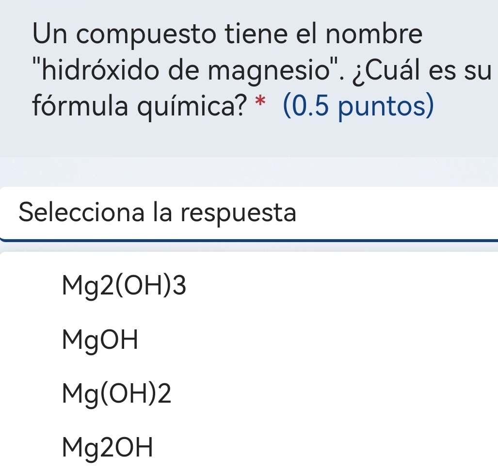 Un compuesto tiene el nombre
''hidróxido de magnesio''. ¿Cuál es su
fórmula química? * (0.5 puntos)
Selecciona la respuesta
Mg2(OH H) 3
MgOH
Mg(OH)2
Mg2OH