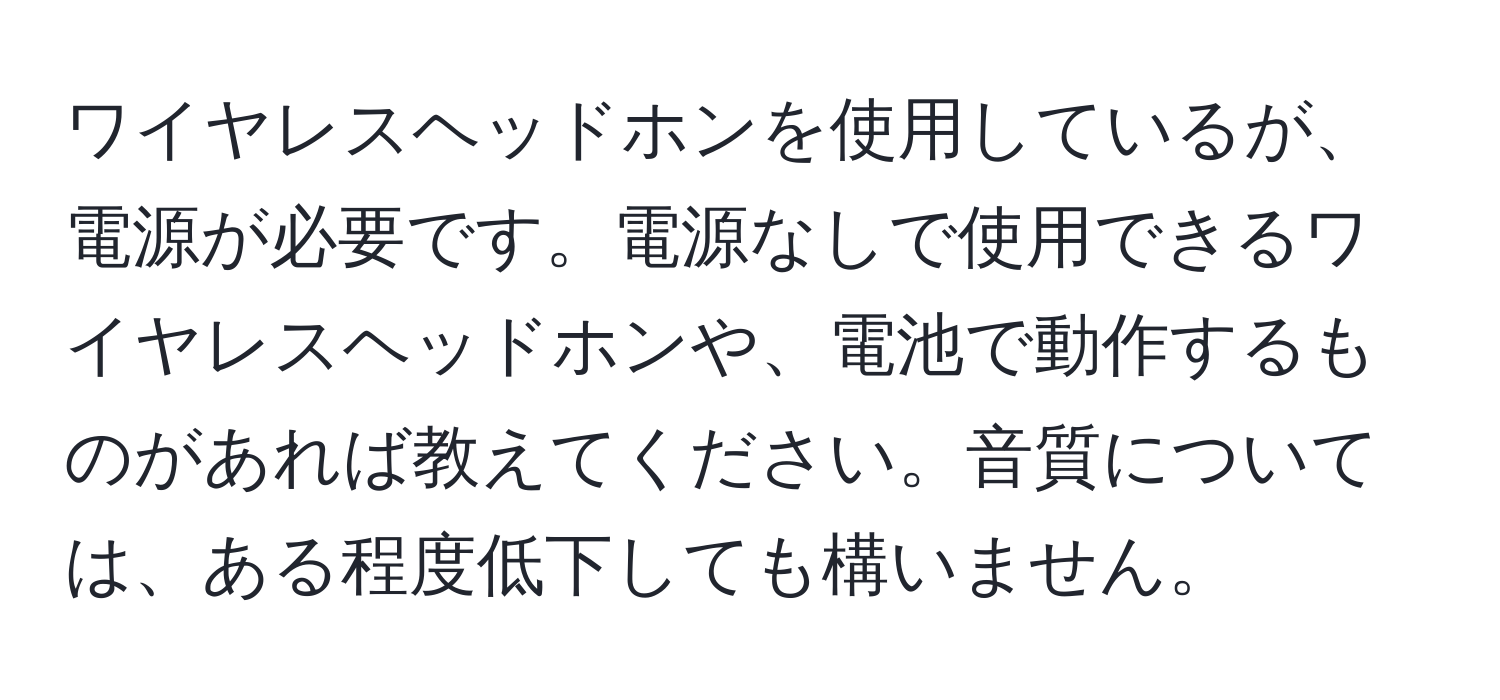 ワイヤレスヘッドホンを使用しているが、電源が必要です。電源なしで使用できるワイヤレスヘッドホンや、電池で動作するものがあれば教えてください。音質については、ある程度低下しても構いません。