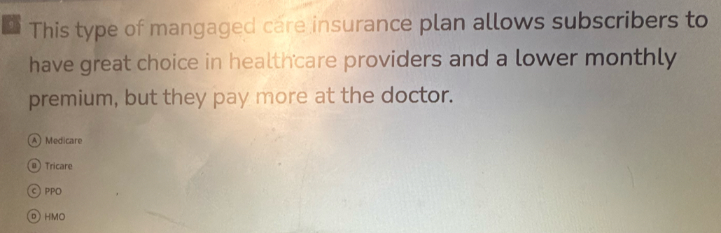 This type of mangaged care insurance plan allows subscribers to
have great choice in healthcare providers and a lower monthly
premium, but they pay more at the doctor.
A Medicare
@ Tricare
C PPO
D HMO