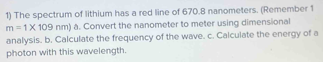 The spectrum of lithium has a red line of 670.8 nanometers. (Remember 1
m=1* 109nm) à. Convert the nanometer to meter using dimensional 
analysis. b. Calculate the frequency of the wave. c. Calculate the energy of a 
photon with this wavelength.