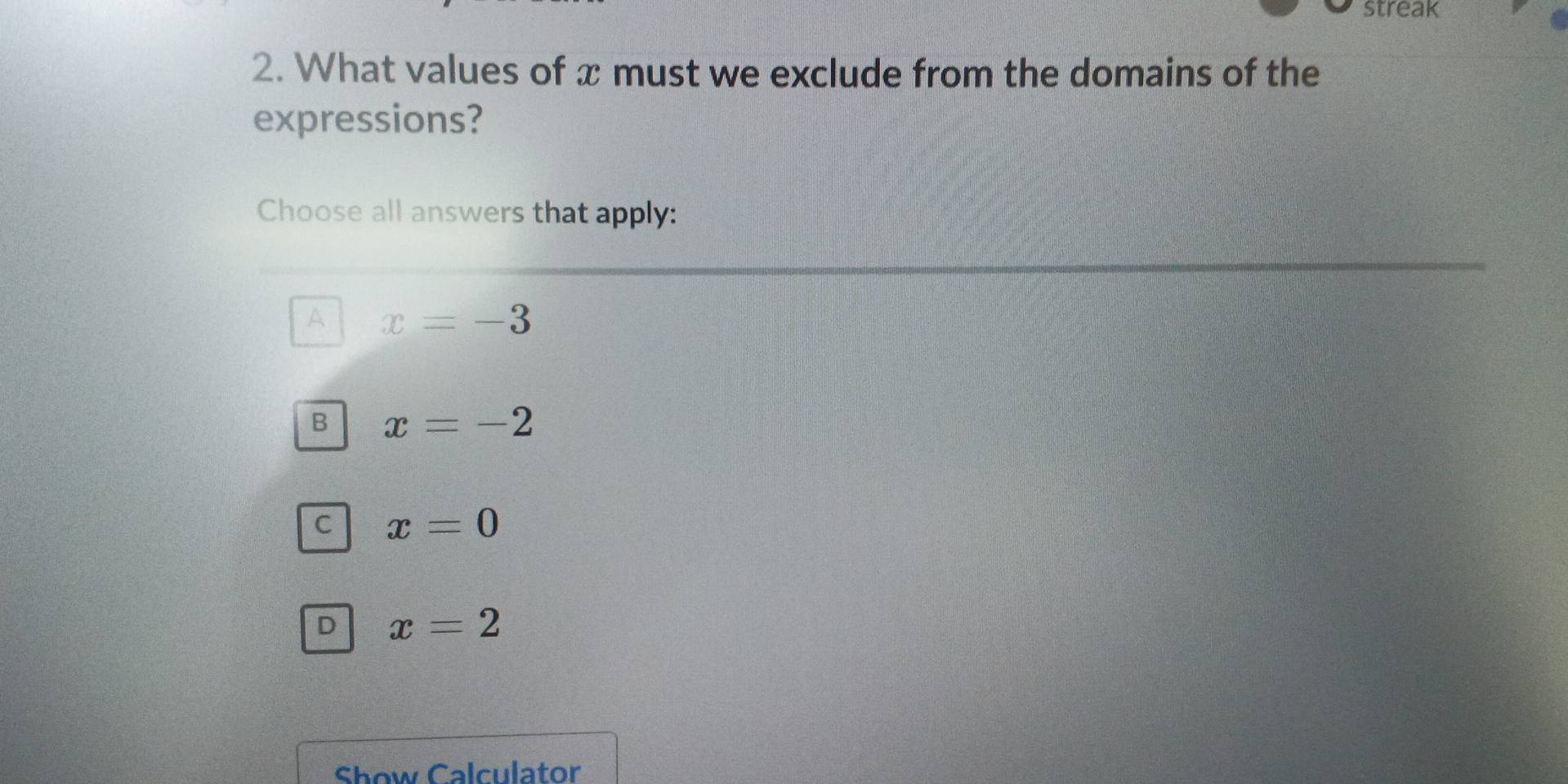 streak
2. What values of x must we exclude from the domains of the
expressions?
Choose all answers that apply:
A x=-3
B x=-2
C x=0
D x=2
Show Calculator