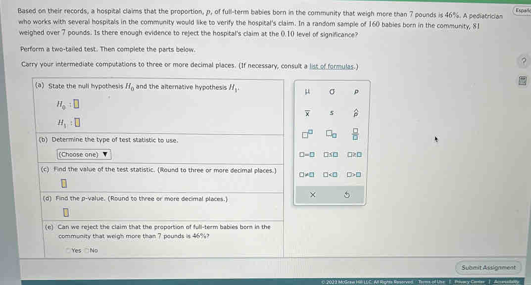 Based on their records, a hospital claims that the proportion, p, of full-term babies born in the community that weigh more than 7 pounds is 46%. A pediatrician Españ
who works with several hospitals in the community would like to verify the hospital's claim. In a random sample of 160 babies born in the community, 81
weighed over 7 pounds. Is there enough evidence to reject the hospital's claim at the 0.10 level of significance?
Perform a two-tailed test. Then complete the parts below.
?
Carry your intermediate computations to three or more decimal places. (If necessary, consult a list of formulas.)
(a) State the null hypothesis H_0 and the alternative hypothesis H_1.
μ σ p
H_0:□
overline x s widehat p
H_1:□
(b) Determine the type of test statistic to use.
□^(□) □ _□   □ /□  
(Choose one) □ =□ □ ≤ □ □ ≥ □
(c) Find the value of the test statistic. (Round to three or more decimal places.) □ != □ □ □ >□
(d) Find the p -value. (Round to three or more decimal places.)
× 5
(e) Can we reject the claim that the proportion of full-term babies born in the
community that weigh more than 7 pounds is 46%?
Yes No
Submit Assignment
C 2023 McGraw Hill LLC. All Rights Roserved Tarms of Uise T Privacy Cantas T Acsessibaley