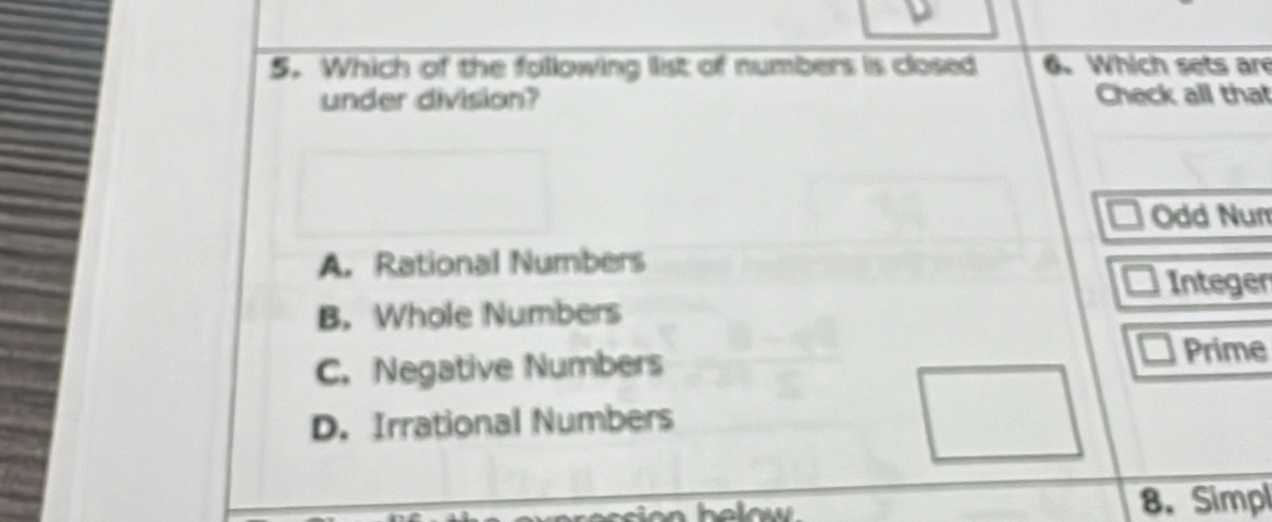 Which of the following list of numbers is closed 6. Which sets are
under division? Check all that
Odd Num
A. Rational Numbers
Integer
B. Whole Numbers
C. Negative Numbers Prime
D. Irrational Numbers
8.Simpl