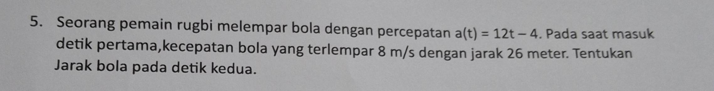 Seorang pemain rugbi melempar bola dengan percepatan a(t)=12t-4. Pada saat masuk 
detik pertama,kecepatan bola yang terlempar 8 m/s dengan jarak 26 meter. Tentukan 
Jarak bola pada detik kedua.