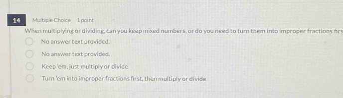 When multiplying or dividing, can you keep mixed numbers, or do you need to turn them into improper fractions firs
No answer text provided.
No answer text provided.
Keep 'em, just multiply or divide
Turn 'em into improper fractions first, then multiply or divide