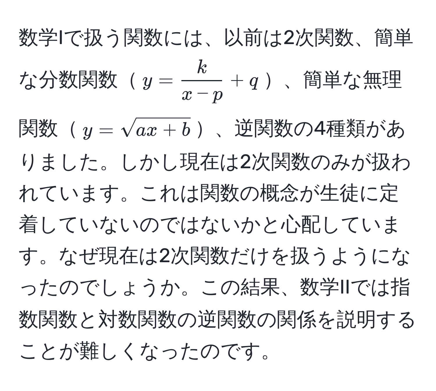 数学Iで扱う関数には、以前は2次関数、簡単な分数関数$y =  k/x - p  + q$、簡単な無理関数$y = sqrt(ax + b)$、逆関数の4種類がありました。しかし現在は2次関数のみが扱われています。これは関数の概念が生徒に定着していないのではないかと心配しています。なぜ現在は2次関数だけを扱うようになったのでしょうか。この結果、数学IIでは指数関数と対数関数の逆関数の関係を説明することが難しくなったのです。