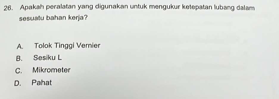 Apakah peralatan yang digunakan untuk mengukur ketepatan lubang dalam
sesuatu bahan kerja?
A. Tolok Tinggi Vernier
B. Sesiku L
C. Mikrometer
D. Pahat