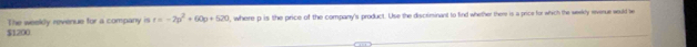 $1200 The weeldy revenue for a company is t=-2p^2+60p+520 , where p is the price of the company's product. Use the discriminant to find whether there is a price for which the weekly reverue would be