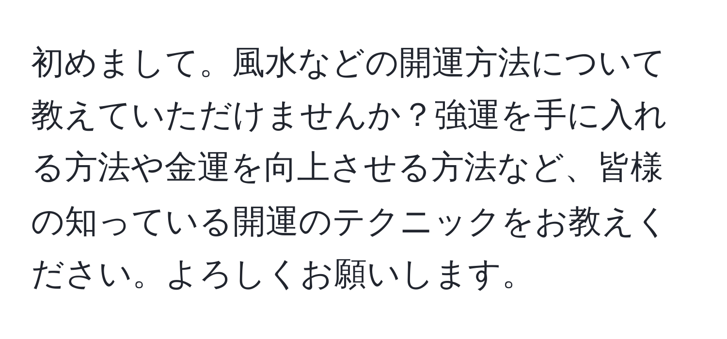 初めまして。風水などの開運方法について教えていただけませんか？強運を手に入れる方法や金運を向上させる方法など、皆様の知っている開運のテクニックをお教えください。よろしくお願いします。