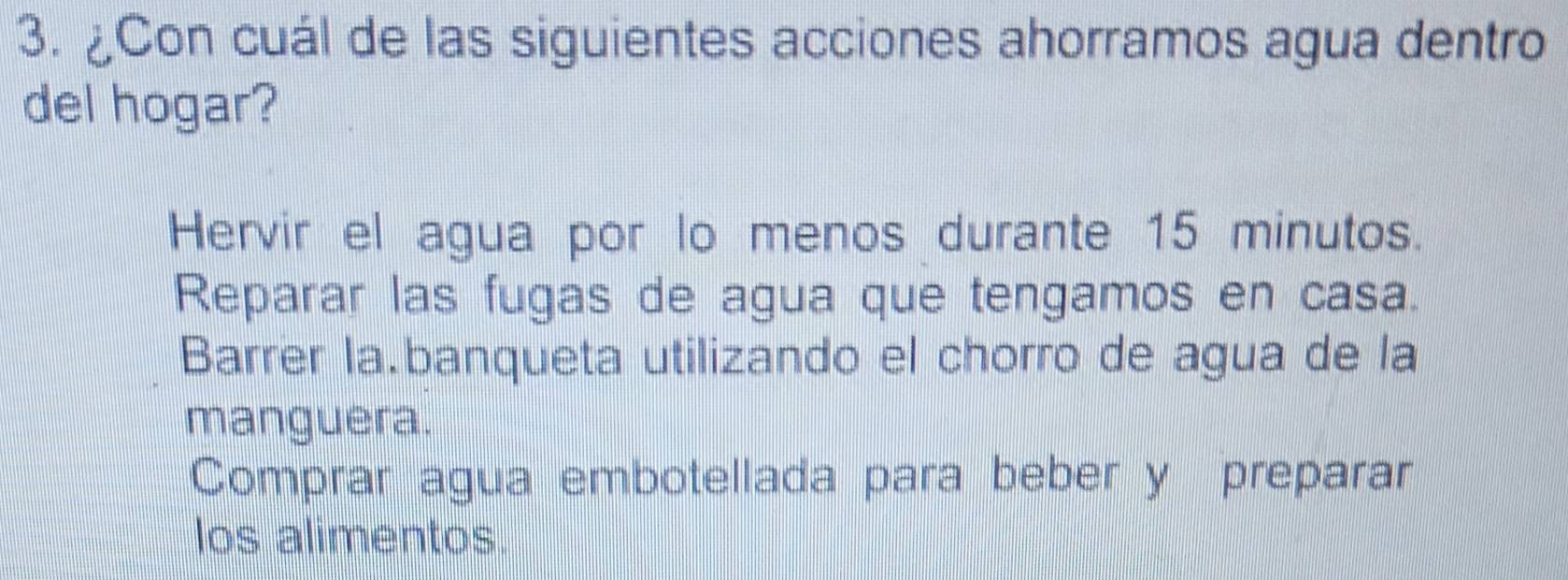 ¿Con cuál de las siguientes acciones ahorramos agua dentro
del hogar?
Hervir el agua por lo menos durante 15 minutos.
Reparar las fugas de agua que tengamos en casa.
Barrer la.banqueta utilizando el chorro de agua de la
manguera.
Comprar agua embotellada para beber y preparar
los alimentos.