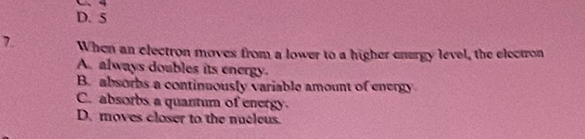 D. 5
7. When an electron moves from a lower to a higher enurgy level, the electron
A. always doubles its energy.
B. absorbs a continuously variable amount of energy
C. absorbs a quantum of energy
D. moves closer to the nucleus.