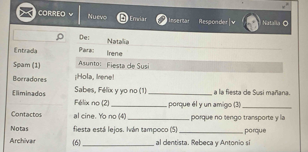 CORREO Nuevo Enviar Insertar Responder Natalia 
De: Natalia 
Entrada Para: Irene 
Spam (1) Asunto: Fiesta de Susi 
Borradores ¡Hola, Irene! 
Eliminados Sabes, Félix y yo no (1) _a la fiesta de Susi mañana. 
Félix no (2) _porque él y un amigo (3)_ 
Contactos al cine. Yo no (4) _porque no tengo transporte y la 
Notas fiesta está lejos. Iván tampoco (5) _porque 
Archivar (6) _al dentista. Rebeca y Antonio sí