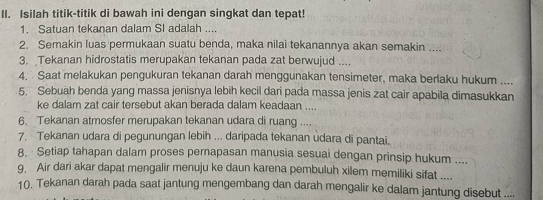 Isilah titik-titik di bawah ini dengan singkat dan tepat! 
1. Satuan tekanan dalam SI adalah .... 
2. Semakin luas permukaan suatu benda, maka nilai tekanannya akan semakin .... 
3. Tekanan hidrostatis merupakan tekanan pada zat berwujud .... 
4. Saat melakukan pengukuran tekanan darah menggunakan tensimeter, maka berlaku hukum .... 
5. Sebuah benda yang massa jenisnya lebih kecil dari pada massa jenis zat cair apabila dimasukkan 
ke dalam zat cair tersebut akan berada dalam keadaan .... 
6. Tekanan atmosfer merupakan tekanan udara di ruang .... 
7. Tekanan udara di pegunungan lebih ... daripada tekanan udara di pantai. 
8. Setiap tahapan dalam proses pernapasan manusia sesuai dengan prinsip hukum .... 
9. Air dari akar dapat mengalir menuju ke daun karena pembuluh xilem memiliki sifat .... 
10. Tekanan darah pada saat jantung mengembang dan darah mengalir ke dalam jantung disebut ....