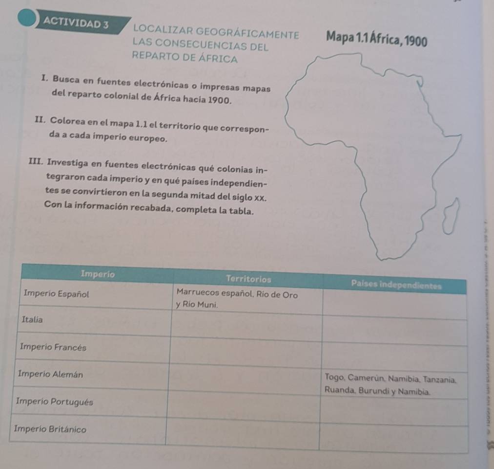 ACTIVIDAD 3 LOCALIZAR GEOGRÁFICAME 
LAS CONSECUENCIAS DEL 
REPARTO DE ÁFRICA 
I. Busca en fuentes electrónicas o impresas mapas 
del reparto colonial de África hacia 1900. 
II. Colorea en el mapa 1.1 el territorio que correspon- 
da a cada imperio europeo. 
III. Investiga en fuentes electrónicas qué colonias in- 
tegraron cada imperio y en qué países independien- 
tes se convirtieron en la segunda mitad del siglo xx. 
Con la información recabada, completa la tabla.