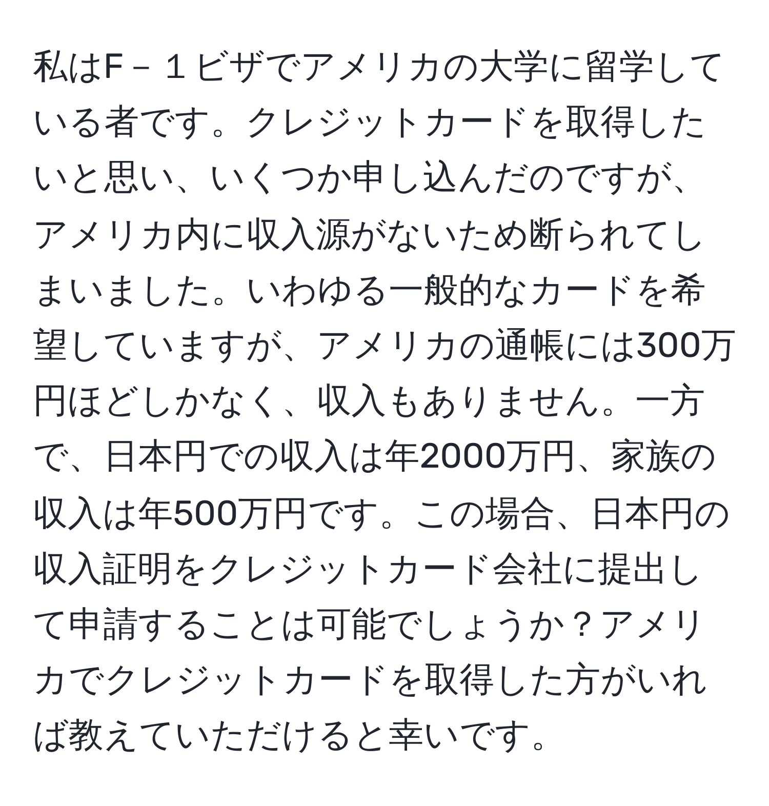 私はF－１ビザでアメリカの大学に留学している者です。クレジットカードを取得したいと思い、いくつか申し込んだのですが、アメリカ内に収入源がないため断られてしまいました。いわゆる一般的なカードを希望していますが、アメリカの通帳には300万円ほどしかなく、収入もありません。一方で、日本円での収入は年2000万円、家族の収入は年500万円です。この場合、日本円の収入証明をクレジットカード会社に提出して申請することは可能でしょうか？アメリカでクレジットカードを取得した方がいれば教えていただけると幸いです。