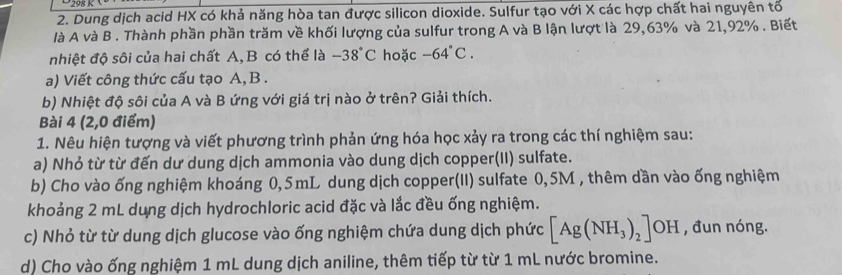 Dung dịch acid HX có khả năng hòa tan được silicon dioxide. Sulfur tạo với X các hợp chất hai nguyên tổ 
là A và B . Thành phần phần trăm về khối lượng của sulfur trong A và B lận lượt là 29,63% và 21,92%. Biết 
nhiệt độ sôi của hai chất A,B có thể là -38°C hoặc -64°C. 
a) Viết công thức cấu tạo A, B. 
b) Nhiệt độ sôi của A và B ứng với giá trị nào ở trên? Giải thích. 
Bài 4 (2,0 điểm) 
1. Nêu hiện tượng và viết phương trình phản ứng hóa học xảy ra trong các thí nghiệm sau: 
a) Nhỏ từ từ đến dư dung dịch ammonia vào dung dịch copper(II) sulfate. 
b) Cho vào ống nghiệm khoáng 0,5mL dung dịch copper(II) sulfate 0,5M , thêm dần vào ống nghiệm 
khoảng 2 mL dung dịch hydrochloric acid đặc và lắc đều ống nghiệm. 
c) Nhỏ từ từ dung dịch glucose vào ống nghiệm chứa dung dịch phức [Ag(NH_3)_2]OH , đun nóng. 
d) Cho vào ống nghiệm 1 mL dung dịch aniline, thêm tiếp từ từ 1 mL nước bromine.