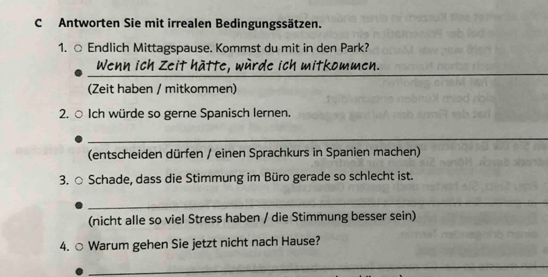 Antworten Sie mit irrealen Bedingungssätzen. 
1. ○ Endlich Mittagspause. Kommst du mit in den Park? 
_ 
Wenn ich Zeit hätte, würde ich mitkommen. 
(Zeit haben / mitkommen) 
2. ○ Ich würde so gerne Spanisch lernen. 
_ 
(entscheiden dürfen / einen Sprachkurs in Spanien machen) 
3. ○ Schade, dass die Stimmung im Büro gerade so schlecht ist. 
_ 
(nicht alle so viel Stress haben / die Stimmung besser sein) 
4. ○ Warum gehen Sie jetzt nicht nach Hause? 
_