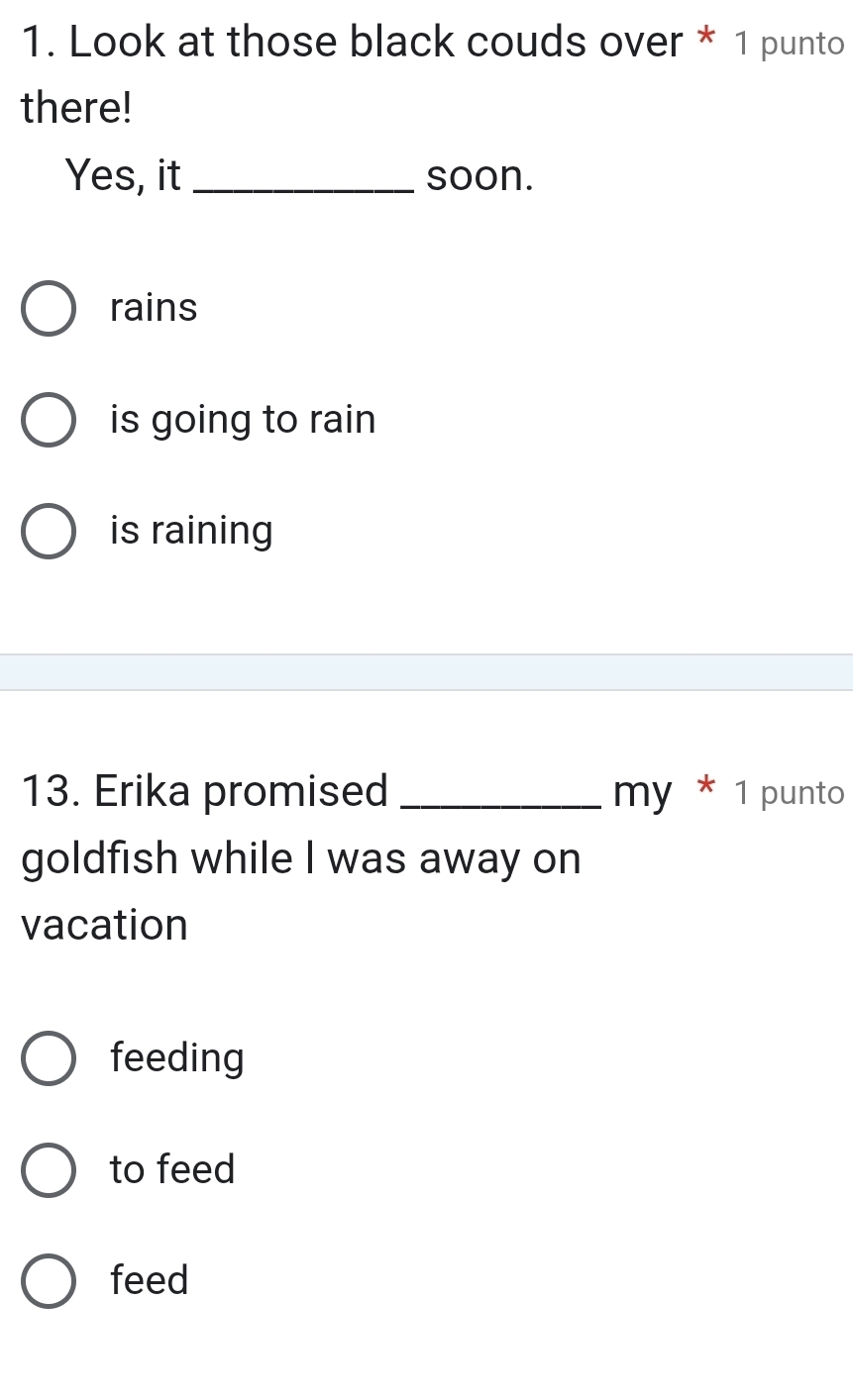 Look at those black couds over * 1 punto
there!
Yes, it _soon.
rains
is going to rain
is raining
13. Erika promised _my * 1 punto
goldfish while I was away on
vacation
feeding
to feed
feed