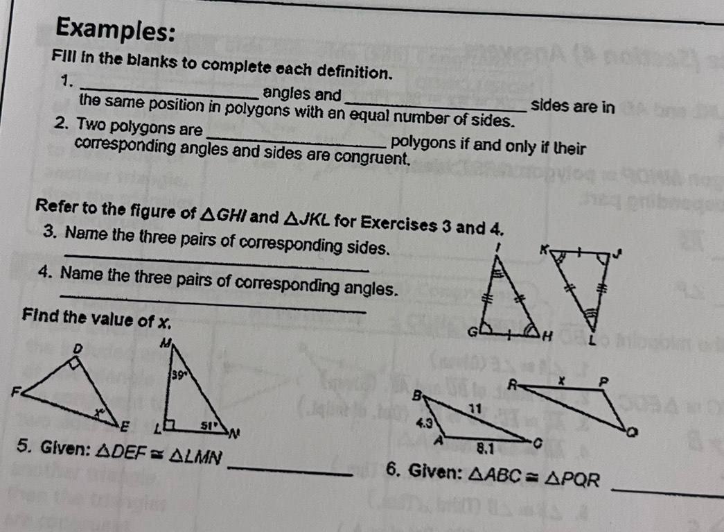 Examples:
_
FIIl in the blanks to complete each definition.
1.
angles and sides are in
the same position in polygons with an equal number of sides.
2. Two polygons are _polygons if and only if their 
corresponding angles and sides are congruent.
Refer to the figure of △ GHI and △ JKL for Exercises 3 and 4.
3. Name the three pairs of corresponding sides.
_
4. Name the three pairs of corresponding angles.
Find the value of x.
 
_
5. Given: △ DEF≌ △ LMN _6. Given: △ ABC≌ △ PQR