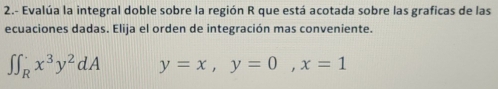 2.- Evalúa la integral doble sobre la región R que está acotada sobre las graficas de las
ecuaciones dadas. Elija el orden de integración mas conveniente.
∈t ∈t _R^(.x^3)y^2dA y=x, y=0, x=1