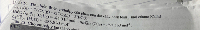 Biết: △ _(fH_2)^og_8(C_2H_6)=-84,0kJmol^(-1); △ _fH_(298)^o(CO_2)=-393,5kJmol^(-1);
Chất △ _fH_(298)^o(H_2O)=-285,8kJmol^(-1). _2H_6(g)+7/2O_2(g)to 2CO_2(g)+3H_2O(l) h ứng đốt cháy hoàn toàn 1 mol ethane (C_2H_6). 
Câu 25. Cho enthalpy tạo thành chuc